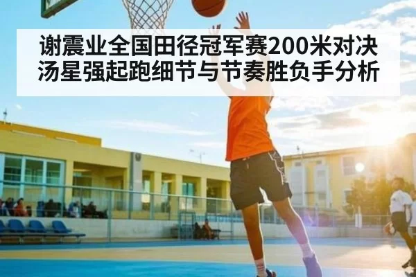 谢震业全国田径冠军赛200米对决汤星强起跑细节与节奏胜负手分析